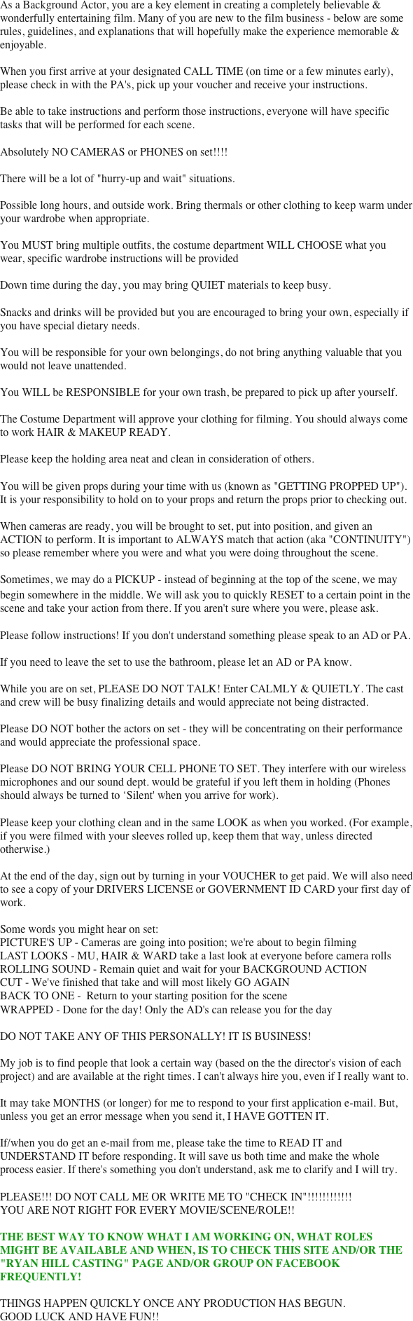 As a Background Actor, you are a key element in creating a completely believable & wonderfully entertaining film. Many of you are new to the film business - below are some rules, guidelines, and explanations that will hopefully make the experience memorable & enjoyable.

When you first arrive at your designated CALL TIME (on time or a few minutes early), please check in with the PA's, pick up your voucher and receive your instructions.

Be able to take instructions and perform those instructions, everyone will have specific tasks that will be performed for each scene.

Absolutely NO CAMERAS or PHONES on set!!!!

There will be a lot of "hurry-up and wait" situations.

Possible long hours, and outside work. Bring thermals or other clothing to keep warm under your wardrobe when appropriate.

You MUST bring multiple outfits, the costume department WILL CHOOSE what you wear, specific wardrobe instructions will be provided

Down time during the day, you may bring QUIET materials to keep busy.

Snacks and drinks will be provided but you are encouraged to bring your own, especially if you have special dietary needs.

You will be responsible for your own belongings, do not bring anything valuable that you would not leave unattended.

You WILL be RESPONSIBLE for your own trash, be prepared to pick up after yourself.

The Costume Department will approve your clothing for filming. You should always come to work HAIR & MAKEUP READY.

Please keep the holding area neat and clean in consideration of others.

You will be given props during your time with us (known as "GETTING PROPPED UP"). It is your responsibility to hold on to your props and return the props prior to checking out.

When cameras are ready, you will be brought to set, put into position, and given an ACTION to perform. It is important to ALWAYS match that action (aka "CONTINUITY") so please remember where you were and what you were doing throughout the scene.

Sometimes, we may do a PICKUP ‐ instead of beginning at the top of the scene, we may begin somewhere in the middle. We will ask you to quickly RESET to a certain point in the scene and take your action from there. If you aren't sure where you were, please ask.

Please follow instructions! If you don't understand something please speak to an AD or PA.

If you need to leave the set to use the bathroom, please let an AD or PA know.

While you are on set, PLEASE DO NOT TALK! Enter CALMLY & QUIETLY. The cast and crew will be busy finalizing details and would appreciate not being distracted.

Please DO NOT bother the actors on set - they will be concentrating on their performance and would appreciate the professional space.

Please DO NOT BRING YOUR CELL PHONE TO SET. They interfere with our wireless microphones and our sound dept. would be grateful if you left them in holding (Phones should always be turned to ‘Silent' when you arrive for work).

Please keep your clothing clean and in the same LOOK as when you worked. (For example, if you were filmed with your sleeves rolled up, keep them that way, unless directed otherwise.)

At the end of the day, sign out by turning in your VOUCHER to get paid. We will also need to see a copy of your DRIVERS LICENSE or GOVERNMENT ID CARD your first day of work.

Some words you might hear on set:
PICTURE'S UP - Cameras are going into position; we're about to begin filming
LAST LOOKS - MU, HAIR & WARD take a last look at everyone before camera rolls
ROLLING SOUND - Remain quiet and wait for your BACKGROUND ACTION
CUT - We've finished that take and will most likely GO AGAIN
BACK TO ONE -  Return to your starting position for the scene
WRAPPED - Done for the day! Only the AD's can release you for the day
 
DO NOT TAKE ANY OF THIS PERSONALLY! IT IS BUSINESS!

My job is to find people that look a certain way (based on the the director's vision of each project) and are available at the right times. I can't always hire you, even if I really want to.

It may take MONTHS (or longer) for me to respond to your first application e-mail. But, unless you get an error message when you send it, I HAVE GOTTEN IT.

If/when you do get an e-mail from me, please take the time to READ IT and UNDERSTAND IT before responding. It will save us both time and make the whole process easier. If there's something you don't understand, ask me to clarify and I will try.

PLEASE!!! DO NOT CALL ME OR WRITE ME TO "CHECK IN"!!!!!!!!!!!!
YOU ARE NOT RIGHT FOR EVERY MOVIE/SCENE/ROLE!!

THE BEST WAY TO KNOW WHAT I AM WORKING ON, WHAT ROLES MIGHT BE AVAILABLE AND WHEN, IS TO CHECK THIS SITE AND/OR THE "RYAN HILL CASTING" PAGE AND/OR GROUP ON FACEBOOK FREQUENTLY! 

THINGS HAPPEN QUICKLY ONCE ANY PRODUCTION HAS BEGUN.
GOOD LUCK AND HAVE FUN!!

